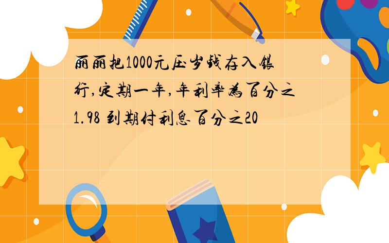 丽丽把1000元压岁钱存入银行,定期一年,年利率为百分之1.98 到期付利息百分之20