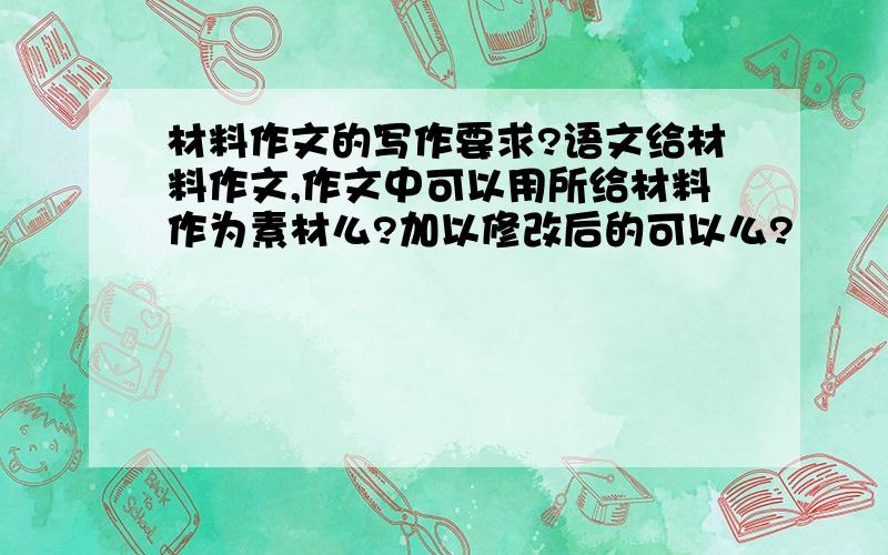 材料作文的写作要求?语文给材料作文,作文中可以用所给材料作为素材么?加以修改后的可以么?