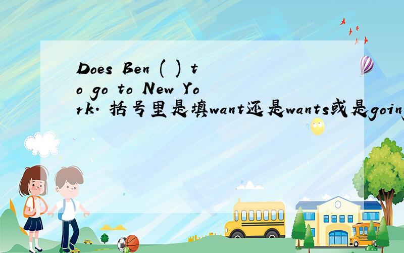 Does Ben ( ) to go to New York. 括号里是填want还是wants或是going