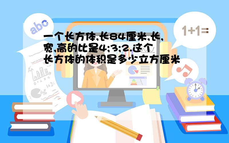 一个长方体,长84厘米,长,宽,高的比是4;3;2.这个长方体的体积是多少立方厘米