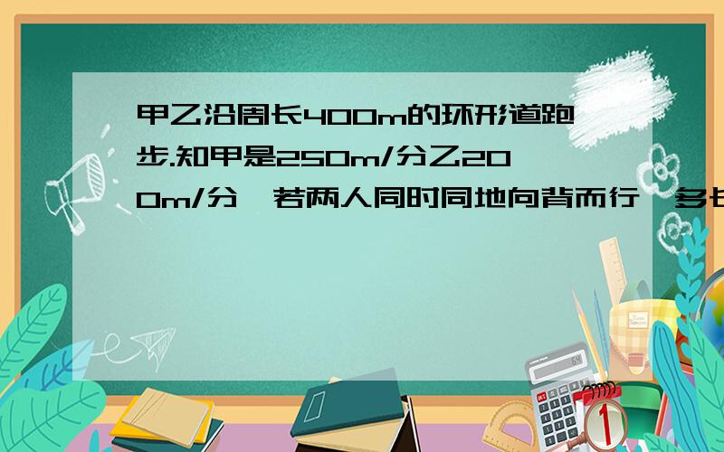 甲乙沿周长400m的环形道跑步.知甲是250m/分乙200m/分,若两人同时同地向背而行,多长时间第一次相遇第二次呢