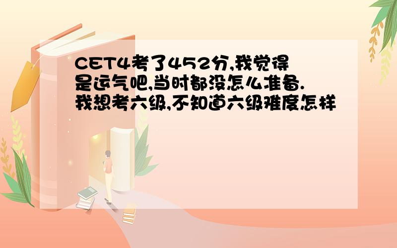 CET4考了452分,我觉得是运气吧,当时都没怎么准备.我想考六级,不知道六级难度怎样