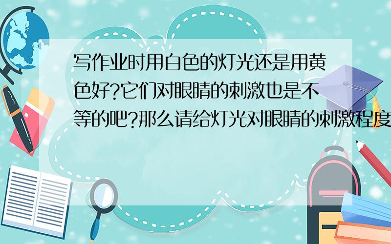 写作业时用白色的灯光还是用黄色好?它们对眼睛的刺激也是不等的吧?那么请给灯光对眼睛的刺激程度排一下