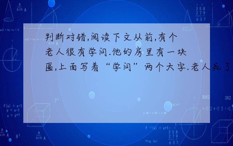 判断对错,阅读下文从前,有个老人很有学问.他的房里有一块匾,上面写着“学问”两个大字.老人死了以后,两个儿子把匾一分为二