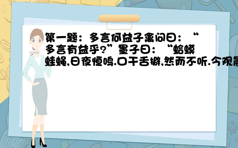 第一题：多言何益子禽问曰：“多言有益乎?”墨子曰：“蛤蟆蛙蝇,日夜恒鸣.口干舌擗,然而不听.今观晨鸡,时夜而鸣,天下振动