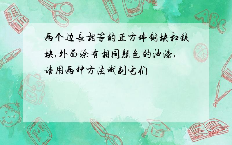 两个边长相等的正方体铜块和铁块,外面涂有相同颜色的油漆,请用两种方法识别它们