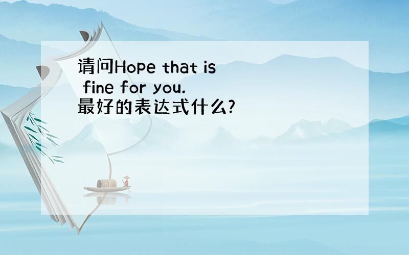 请问Hope that is fine for you.最好的表达式什么?