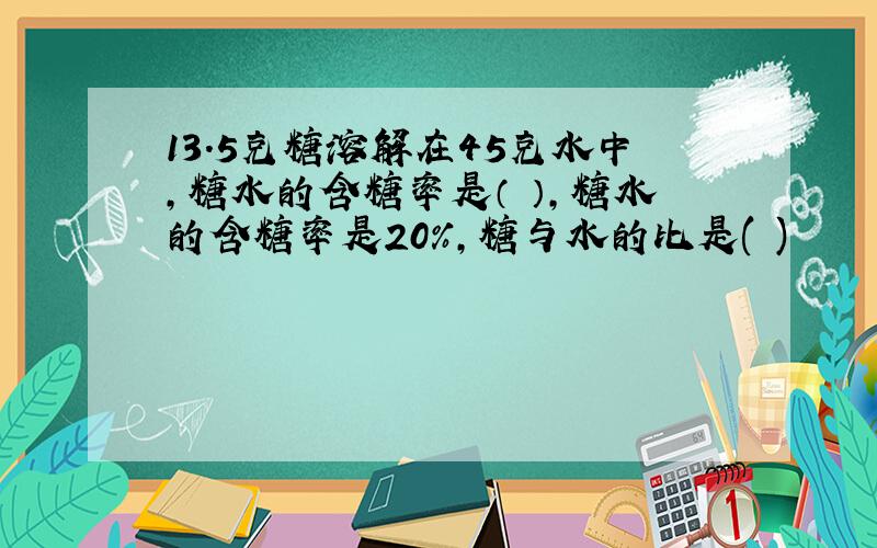 13.5克糖溶解在45克水中,糖水的含糖率是（ ）,糖水的含糖率是20%,糖与水的比是( )