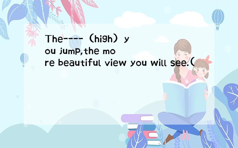 The----（high）you jump,the more beautiful view you will see.(