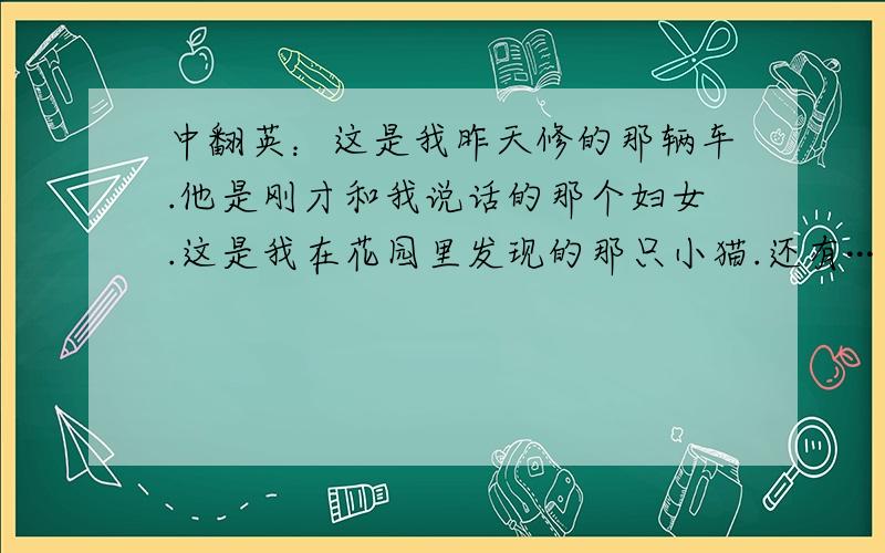 中翻英：这是我昨天修的那辆车.他是刚才和我说话的那个妇女.这是我在花园里发现的那只小猫.还有···