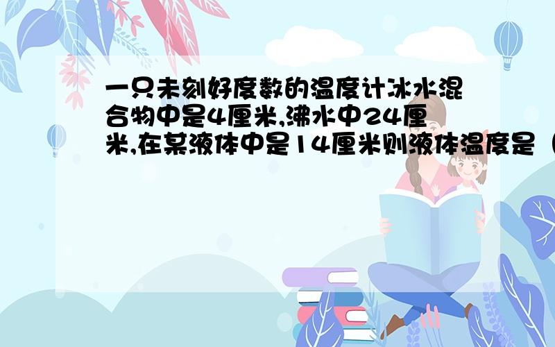 一只未刻好度数的温度计冰水混合物中是4厘米,沸水中24厘米,在某液体中是14厘米则液体温度是（）