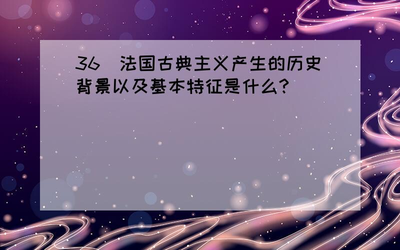 36．法国古典主义产生的历史背景以及基本特征是什么?