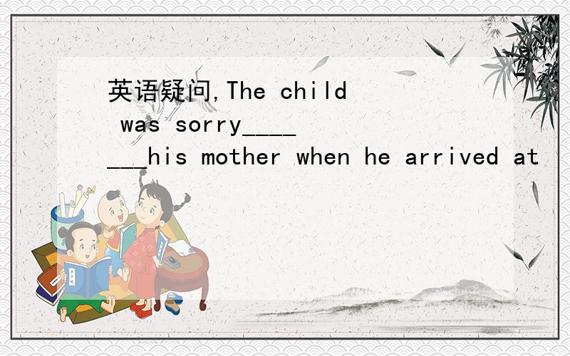 英语疑问,The child was sorry_______his mother when he arrived at