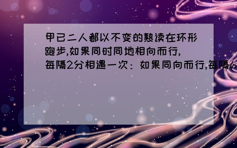 甲已二人都以不变的熟读在环形跑步,如果同时同地相向而行,每隔2分相遇一次：如果同向而行,每隔6分相遇一次,已知甲比已跑得