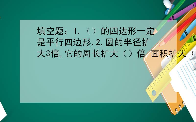 填空题：1.（）的四边形一定是平行四边形.2.圆的半径扩大3倍,它的周长扩大（）倍,面积扩大（）倍.