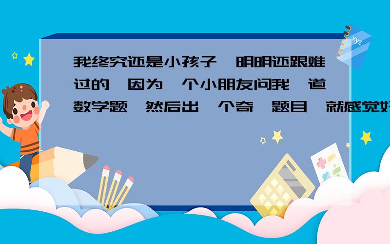 我终究还是小孩子,明明还跟难过的,因为一个小朋友问我一道数学题,然后出一个奇葩题目,就感觉好多了,安慰和指路人,也是必不