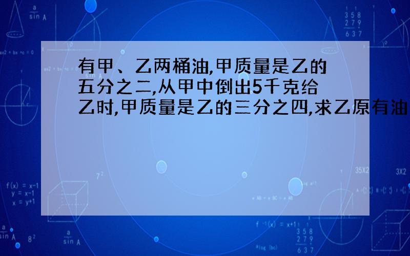 有甲、乙两桶油,甲质量是乙的五分之二,从甲中倒出5千克给乙时,甲质量是乙的三分之四,求乙原有油几千克