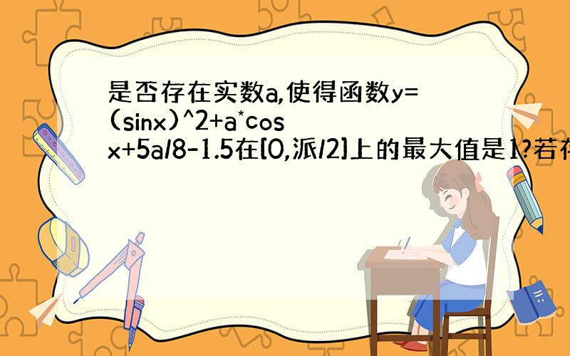 是否存在实数a,使得函数y=(sinx)^2+a*cosx+5a/8-1.5在[0,派/2]上的最大值是1?若存在,求a