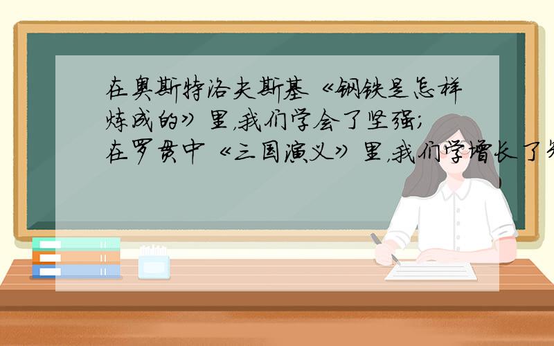 在奥斯特洛夫斯基《钢铁是怎样炼成的》里，我们学会了坚强；在罗贯中《三国演义》里，我们学增长了智慧；