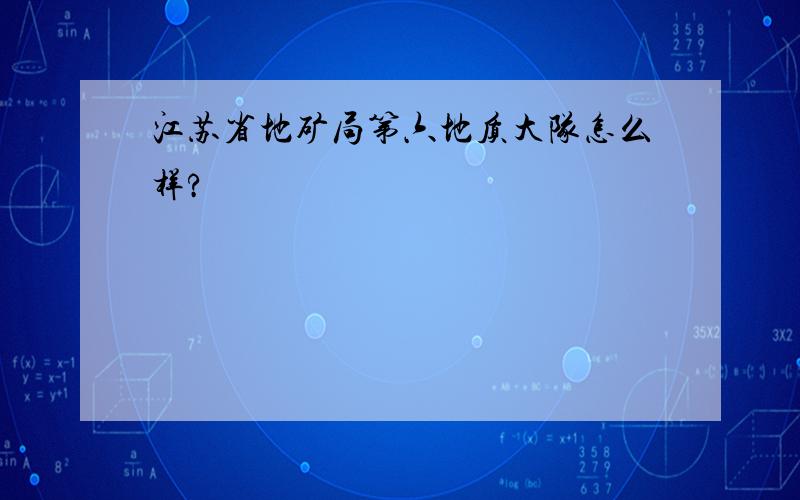 江苏省地矿局第六地质大队怎么样?