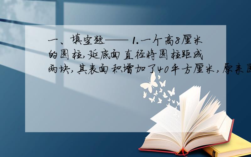 一、填空题——⒈一个高8厘米的圆柱,延底面直径将圆柱距成两块,其表面积增加了40平方厘米,原来圆柱的底面直径是（ ）厘米