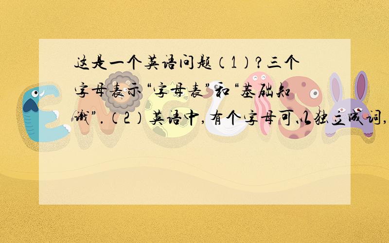 这是一个英语问题（1）?三个字母表示“字母表”和“基础知识”.（2）英语中,有个字母可以独立成词,且永远要大写,它是?（