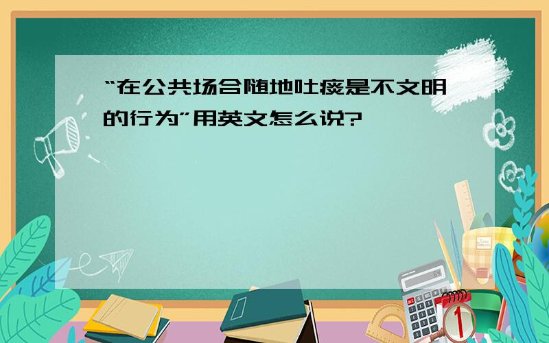 “在公共场合随地吐痰是不文明的行为”用英文怎么说?