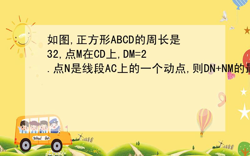 如图,正方形ABCD的周长是32,点M在CD上,DM=2.点N是线段AC上的一个动点,则DN+NM的最小值是