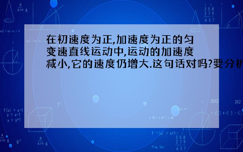 在初速度为正,加速度为正的匀变速直线运动中,运动的加速度减小,它的速度仍增大.这句话对吗?要分析.