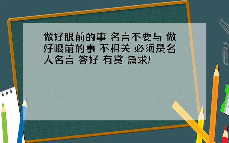 做好眼前的事 名言不要与 做好眼前的事 不相关 必须是名人名言 答好 有赏 急求!