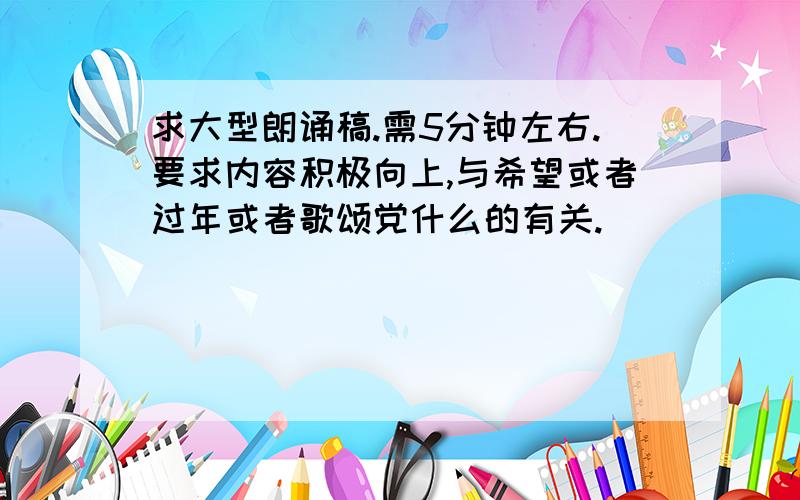 求大型朗诵稿.需5分钟左右.要求内容积极向上,与希望或者过年或者歌颂党什么的有关.