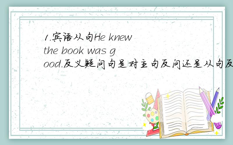 1.宾语从句He knew the book was good.反义疑问句是对主句反问还是从句反问?还是都可以?