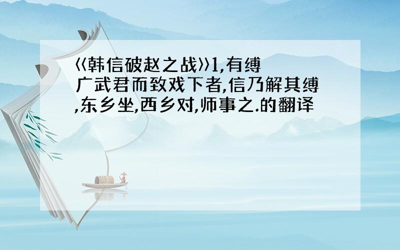 〈〈韩信破赵之战〉〉1,有缚广武君而致戏下者,信乃解其缚,东乡坐,西乡对,师事之.的翻译