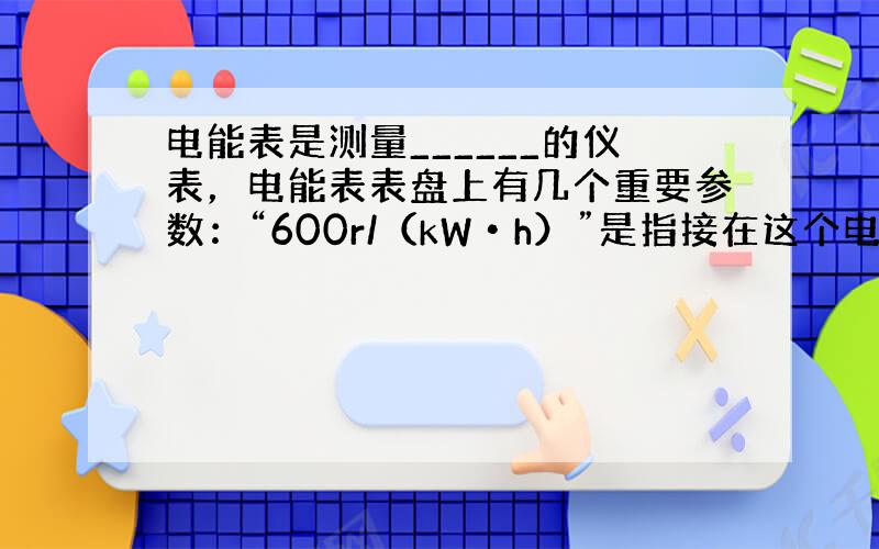 电能表是测量______的仪表，电能表表盘上有几个重要参数：“600r/（kW•h）”是指接在这个电能表上的用电器，每消