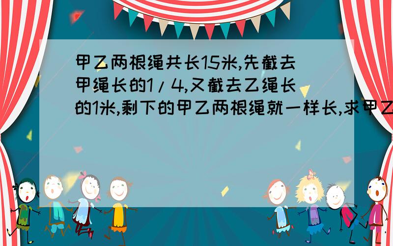 甲乙两根绳共长15米,先截去甲绳长的1/4,又截去乙绳长的1米,剩下的甲乙两根绳就一样长,求甲乙两根绳原来各有多少米?