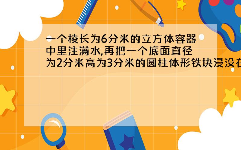 一个棱长为6分米的立方体容器中里注满水,再把一个底面直径为2分米高为3分米的圆柱体形铁块浸没在水中.现在容器日还有多少水