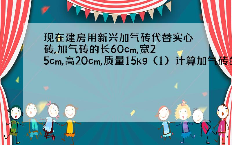 现在建房用新兴加气砖代替实心砖,加气砖的长60cm,宽25cm,高20cm,质量15kg（1）计算加气砖的密度（2）用加