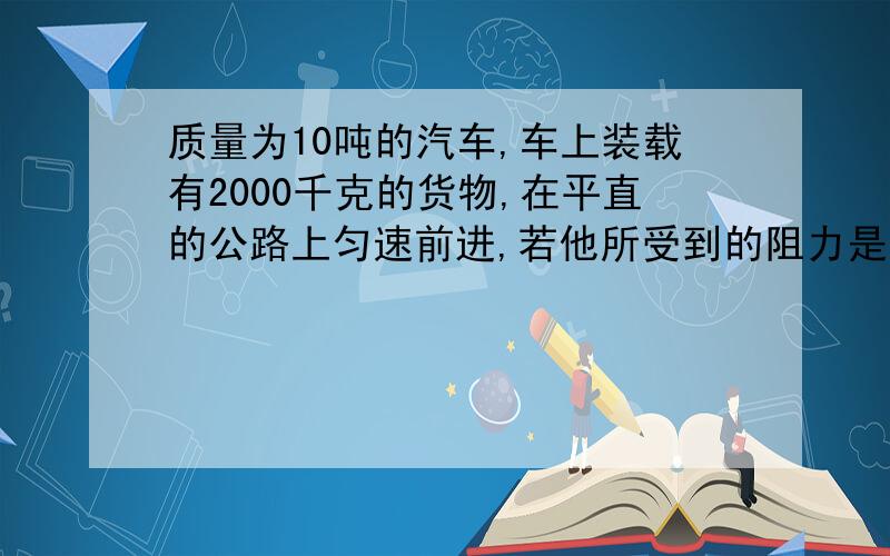 质量为10吨的汽车,车上装载有2000千克的货物,在平直的公路上匀速前进,若他所受到的阻力是车重的0.05倍,求汽车发动