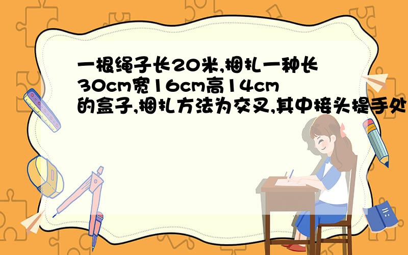 一根绳子长20米,捆扎一种长30cm宽16cm高14cm的盒子,捆扎方法为交叉,其中接头提手处为32cm.