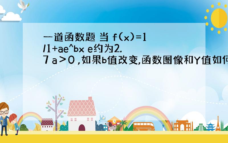 一道函数题 当 f(x)=1/1+ae^bx e约为2.7 a＞0 ,如果b值改变,函数图像和Y值如何改变?如果a值改变