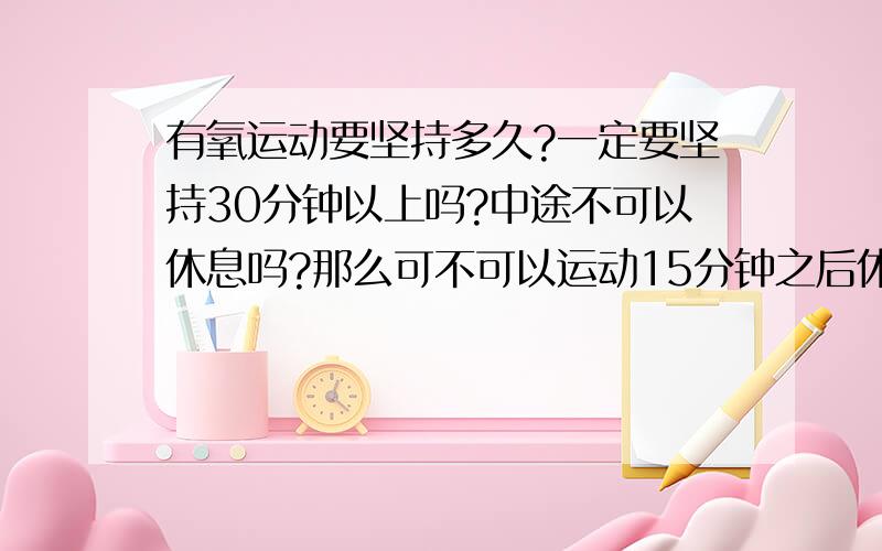 有氧运动要坚持多久?一定要坚持30分钟以上吗?中途不可以休息吗?那么可不可以运动15分钟之后休息一两分钟,然后再继续?我