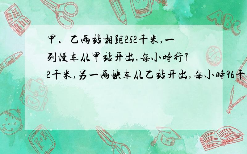 甲、乙两站相距252千米,一列慢车从甲站开出,每小时行72千米,另一两快车从乙站开出,每小时96千米,两列火车