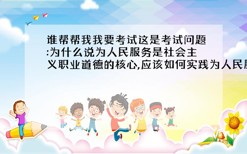 谁帮帮我我要考试这是考试问题:为什么说为人民服务是社会主义职业道德的核心,应该如何实践为人民服务原则