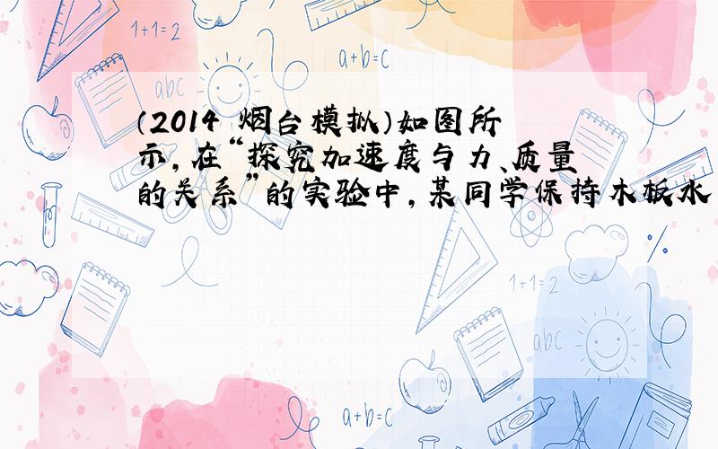 （2014•烟台模拟）如图所示，在“探究加速度与力、质量的关系”的实验中，某同学保持木板水平，调节砝码盘和砝码的总重量，