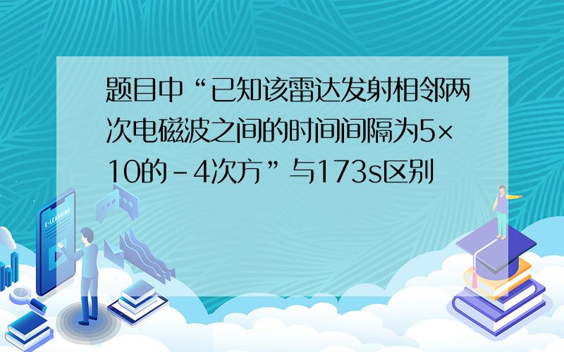 题目中“已知该雷达发射相邻两次电磁波之间的时间间隔为5×10的-4次方”与173s区别