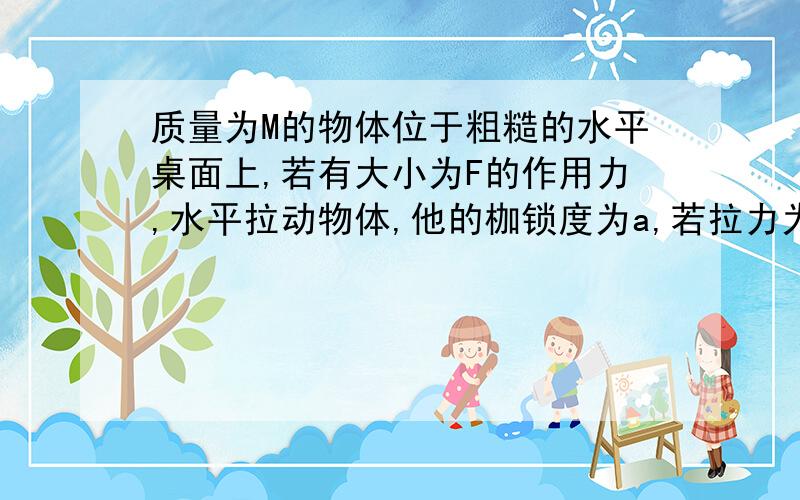 质量为M的物体位于粗糙的水平桌面上,若有大小为F的作用力,水平拉动物体,他的枷锁度为a,若拉力为2F时,加速度为a'则