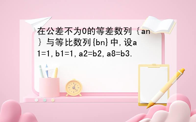 在公差不为0的等差数列｛an｝与等比数列{bn}中,设a1=1,b1=1,a2=b2,a8=b3.