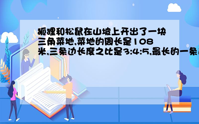 狐狸和松鼠在山坡上开出了一块三角菜地,菜地的周长是108米,三条边长度之比是3:4:5,最长的一条边多少米