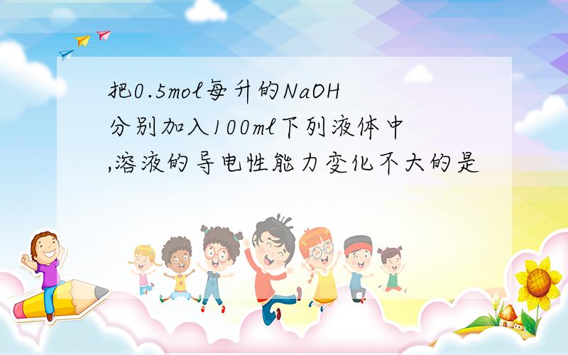 把0.5mol每升的NaOH分别加入100ml下列液体中,溶液的导电性能力变化不大的是