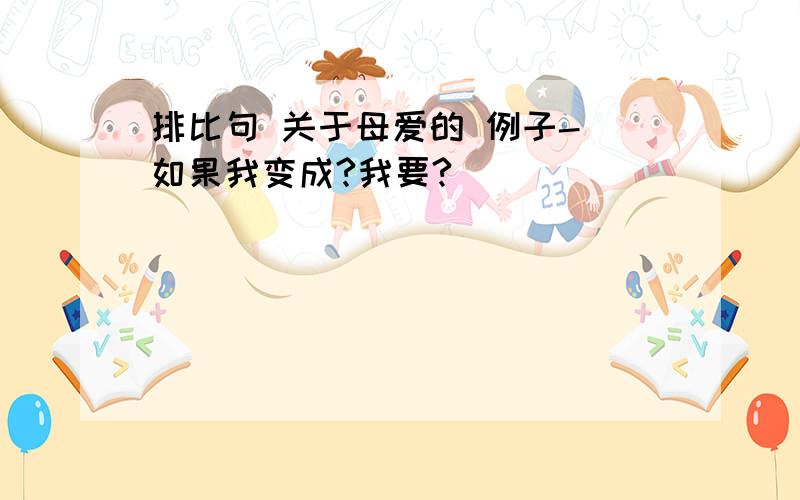 排比句 关于母爱的 例子- 如果我变成?我要?